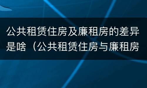 公共租赁住房及廉租房的差异是啥（公共租赁住房与廉租房的区别）