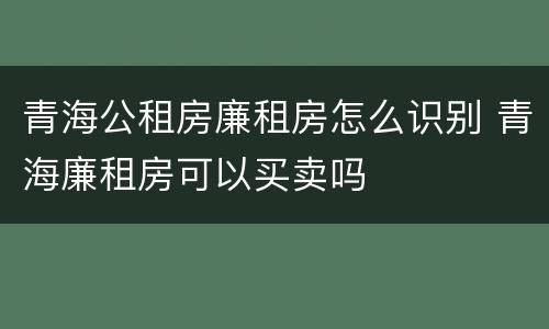 青海公租房廉租房怎么识别 青海廉租房可以买卖吗