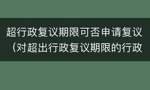 超行政复议期限可否申请复议（对超出行政复议期限的行政复议申请）