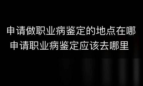 申请做职业病鉴定的地点在哪 申请职业病鉴定应该去哪里