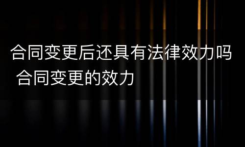 合同变更后还具有法律效力吗 合同变更的效力