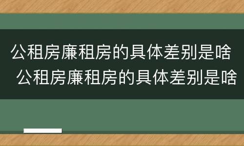 公租房廉租房的具体差别是啥 公租房廉租房的具体差别是啥啊