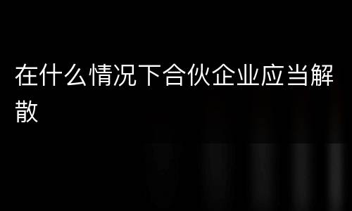 在什么情况下合伙企业应当解散