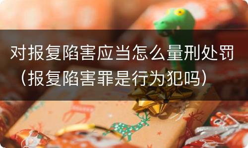 对报复陷害应当怎么量刑处罚（报复陷害罪是行为犯吗）
