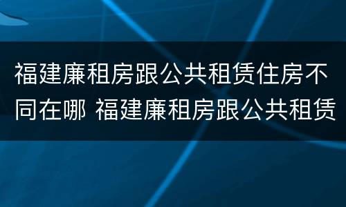 福建廉租房跟公共租赁住房不同在哪 福建廉租房跟公共租赁住房不同在哪可以查到