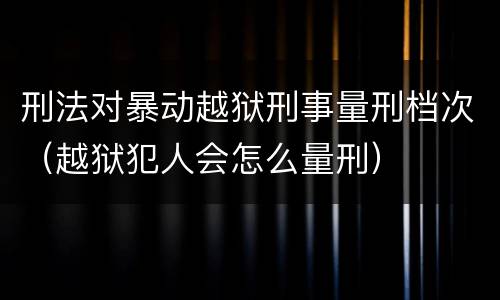 刑法对暴动越狱刑事量刑档次（越狱犯人会怎么量刑）