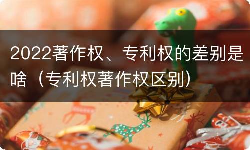 2022著作权、专利权的差别是啥（专利权著作权区别）