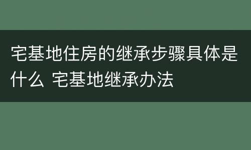 宅基地住房的继承步骤具体是什么 宅基地继承办法