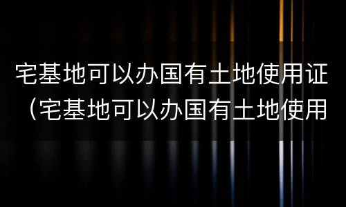 宅基地可以办国有土地使用证（宅基地可以办国有土地使用证嘛）