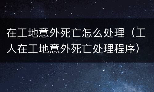 在工地意外死亡怎么处理（工人在工地意外死亡处理程序）