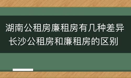 湖南公租房廉租房有几种差异 长沙公租房和廉租房的区别