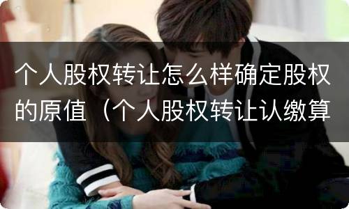 个人股权转让怎么样确定股权的原值（个人股权转让认缴算股权原值吗）