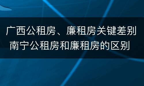 广西公租房、廉租房关键差别 南宁公租房和廉租房的区别