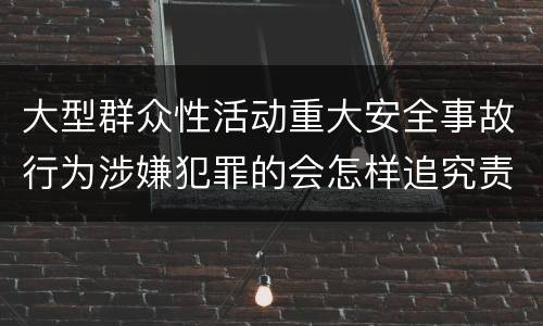 大型群众性活动重大安全事故行为涉嫌犯罪的会怎样追究责任