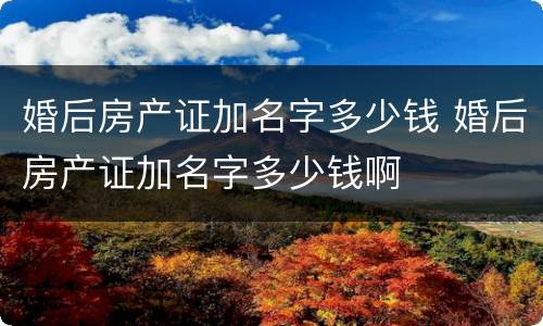 婚后房产证加名字多少钱 婚后房产证加名字多少钱啊