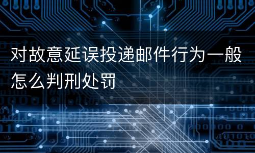 对故意延误投递邮件行为一般怎么判刑处罚