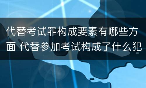 代替考试罪构成要素有哪些方面 代替参加考试构成了什么犯罪