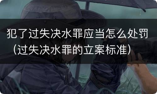 犯了过失决水罪应当怎么处罚（过失决水罪的立案标准）