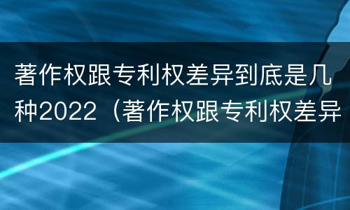 著作权跟专利权差异到底是几种2022（著作权跟专利权差异到底是几种2022年的）