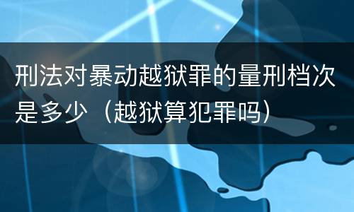 刑法对暴动越狱罪的量刑档次是多少（越狱算犯罪吗）