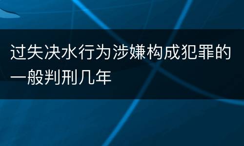 过失决水行为涉嫌构成犯罪的一般判刑几年