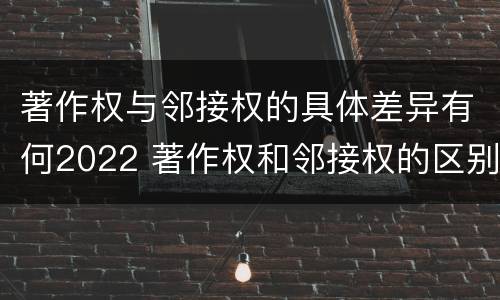 著作权与邻接权的具体差异有何2022 著作权和邻接权的区别