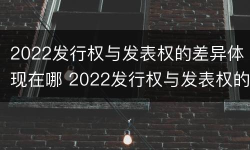 2022发行权与发表权的差异体现在哪 2022发行权与发表权的差异体现在哪方面