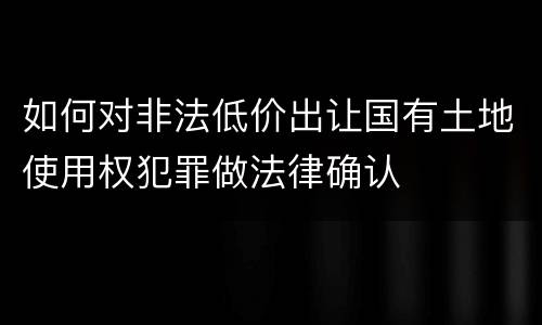 如何对非法低价出让国有土地使用权犯罪做法律确认