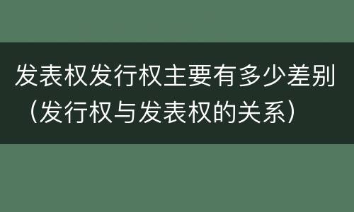 发表权发行权主要有多少差别（发行权与发表权的关系）