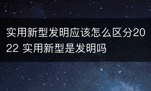 实用新型发明应该怎么区分2022 实用新型是发明吗