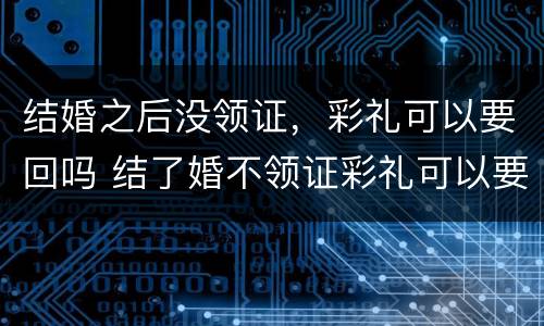 结婚之后没领证，彩礼可以要回吗 结了婚不领证彩礼可以要回来吗?