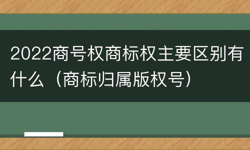 2022商号权商标权主要区别有什么（商标归属版权号）