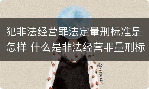 犯非法经营罪法定量刑标准是怎样 什么是非法经营罪量刑标准
