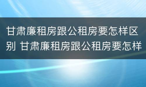 甘肃廉租房跟公租房要怎样区别 甘肃廉租房跟公租房要怎样区别呢