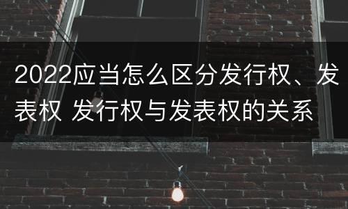 2022应当怎么区分发行权、发表权 发行权与发表权的关系