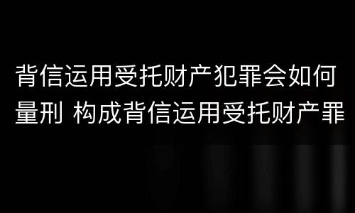 背信运用受托财产犯罪会如何量刑 构成背信运用受托财产罪的立案标准