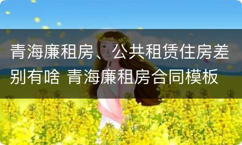青海廉租房、公共租赁住房差别有啥 青海廉租房合同模板