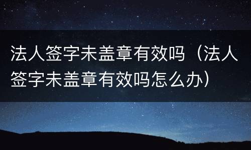 法人签字未盖章有效吗（法人签字未盖章有效吗怎么办）