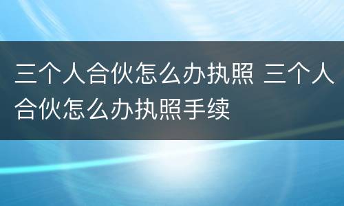 三个人合伙怎么办执照 三个人合伙怎么办执照手续