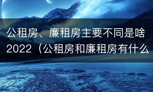 公租房、廉租房主要不同是啥2022（公租房和廉租房有什么区别?用户可以住一辈子吗?）
