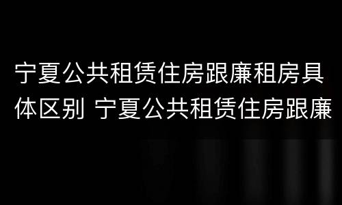 宁夏公共租赁住房跟廉租房具体区别 宁夏公共租赁住房跟廉租房具体区别