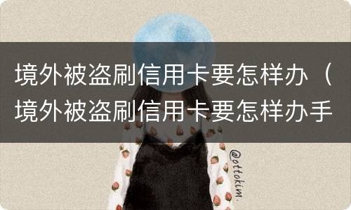 境外被盗刷信用卡要怎样办（境外被盗刷信用卡要怎样办手续）