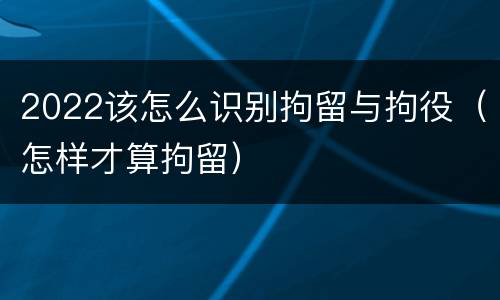 2022该怎么识别拘留与拘役（怎样才算拘留）