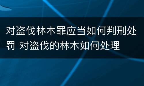 对盗伐林木罪应当如何判刑处罚 对盗伐的林木如何处理