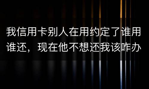 我信用卡别人在用约定了谁用谁还，现在他不想还我该咋办