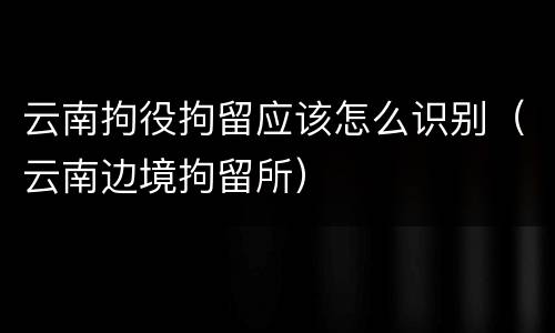云南拘役拘留应该怎么识别（云南边境拘留所）