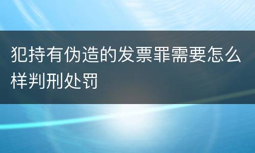 犯持有伪造的发票罪需要怎么样判刑处罚