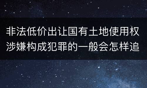 非法低价出让国有土地使用权涉嫌构成犯罪的一般会怎样追究法律责任