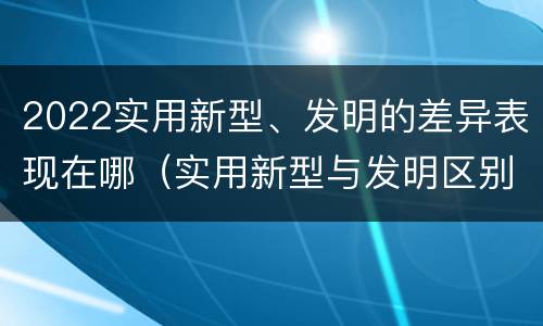 2022实用新型、发明的差异表现在哪（实用新型与发明区别）