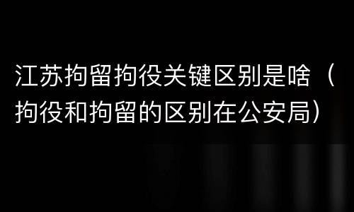 江苏拘留拘役关键区别是啥（拘役和拘留的区别在公安局）